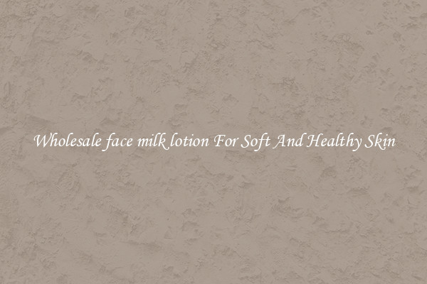 Wholesale face milk lotion For Soft And Healthy Skin