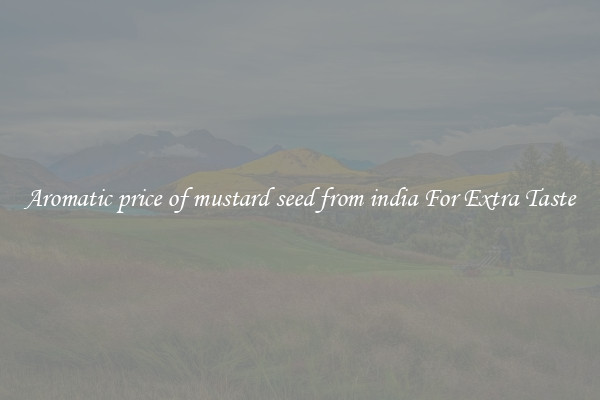 Aromatic price of mustard seed from india For Extra Taste